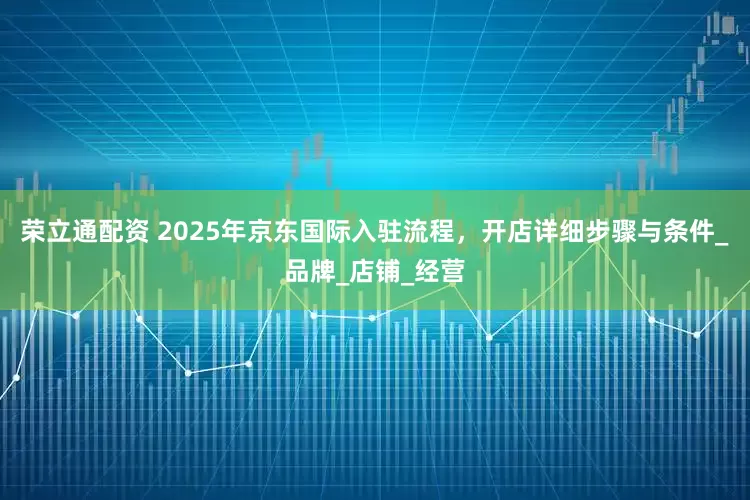 荣立通配资 2025年京东国际入驻流程，开店详细步骤与条件_品牌_店铺_经营