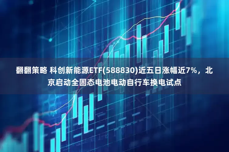 翻翻策略 科创新能源ETF(588830)近五日涨幅近7%，北京启动全固态电池电动自行车换电试点