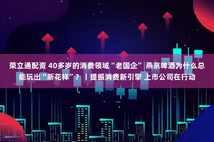荣立通配资 40多岁的消费领域“老国企” 燕京啤酒为什么总能玩出“新花样”？丨提振消费新引擎 上市公司在行动
