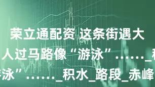 荣立通配资 这条街遇大雨就成河 人过马路像“游泳”……_积水_路段_赤峰街