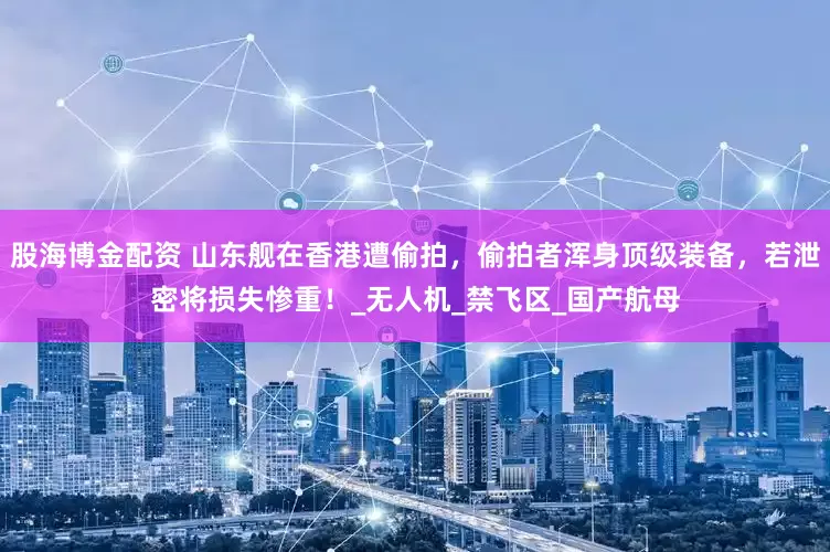 股海博金配资 山东舰在香港遭偷拍，偷拍者浑身顶级装备，若泄密将损失惨重！_无人机_禁飞区_国产航母