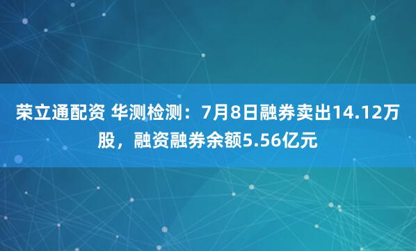 荣立通配资 华测检测：7月8日融券卖出14.12万股，融资融券余额5.56亿元
