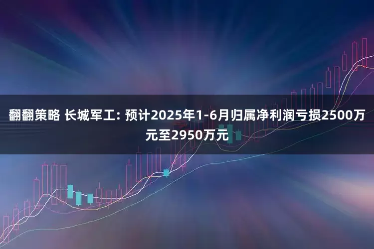 翻翻策略 长城军工: 预计2025年1-6月归属净利润亏损2500万元至2950万元