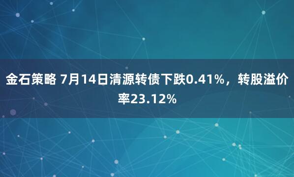 金石策略 7月14日清源转债下跌0.41%，转股溢价率23.12%