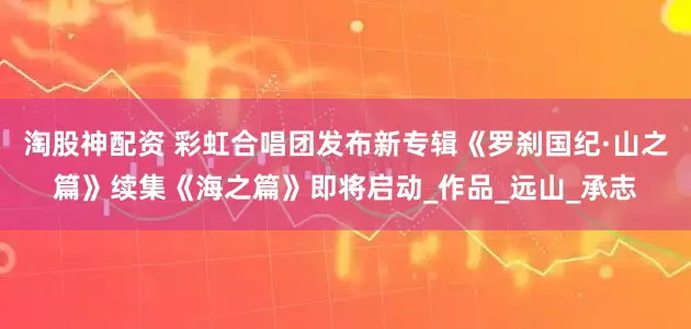 淘股神配资 彩虹合唱团发布新专辑《罗刹国纪·山之篇》续集《海之篇》即将启动_作品_远山_承志