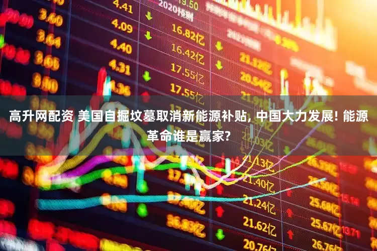 高升网配资 美国自掘坟墓取消新能源补贴, 中国大力发展! 能源革命谁是赢家?