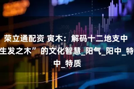 荣立通配资 寅木：解码十二地支中 “生发之木” 的文化智慧_阳气_阳中_特质