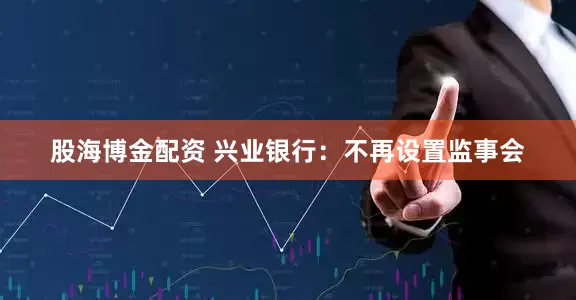 股海博金配资 兴业银行：不再设置监事会