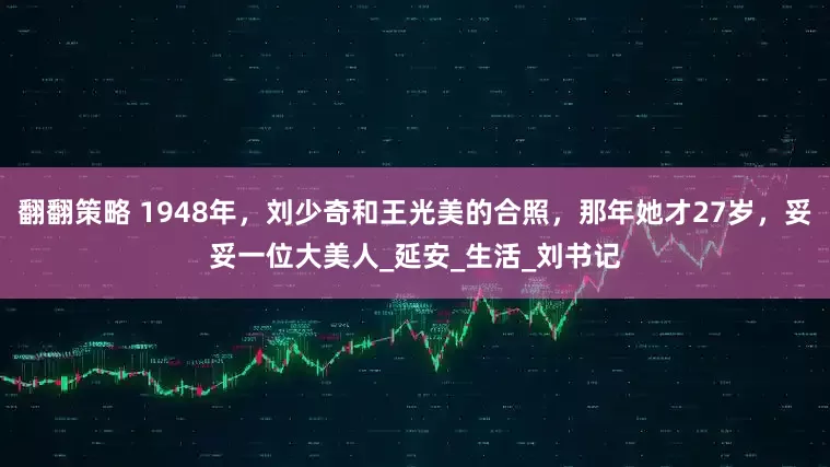 翻翻策略 1948年，刘少奇和王光美的合照，那年她才27岁，妥妥一位大美人_延安_生活_刘书记