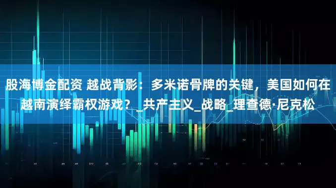股海博金配资 越战背影：多米诺骨牌的关键，美国如何在越南演绎霸权游戏？_共产主义_战略_理查德·尼克松