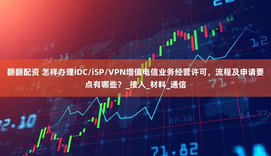 翻翻配资 怎样办理IDC/iSP/VPN增值电信业务经营许可，流程及申请要点有哪些？_接入_材料_通信