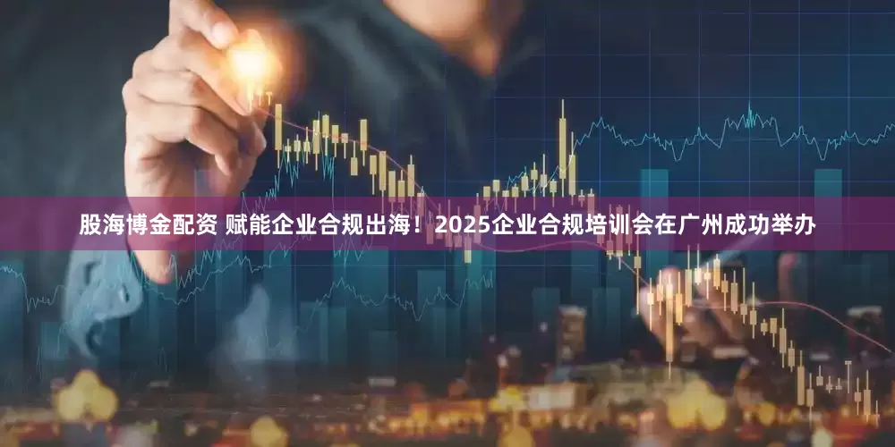 股海博金配资 赋能企业合规出海！2025企业合规培训会在广州成功举办