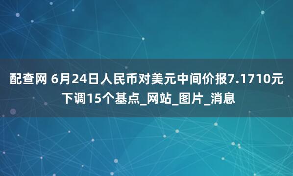 配查网 6月24日人民币对美元中间价报7.1710元 下调15个基点_网站_图片_消息