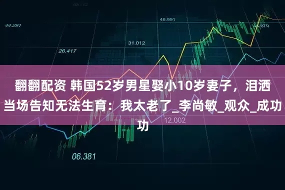 翻翻配资 韩国52岁男星娶小10岁妻子，泪洒当场告知无法生育：我太老了_李尚敏_观众_成功