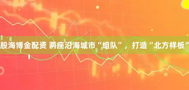 股海博金配资 两座沿海城市“组队”，打造“北方样板”