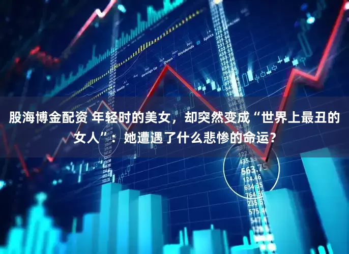 股海博金配资 年轻时的美女，却突然变成“世界上最丑的女人”：她遭遇了什么悲惨的命运？