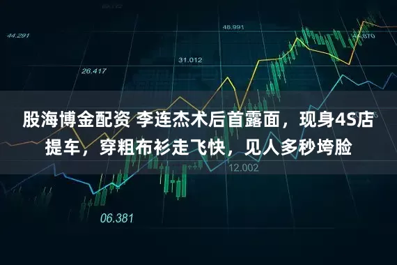 股海博金配资 李连杰术后首露面，现身4S店提车，穿粗布衫走飞快，见人多秒垮脸