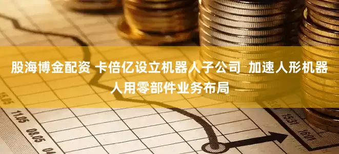 股海博金配资 卡倍亿设立机器人子公司  加速人形机器人用零部件业务布局