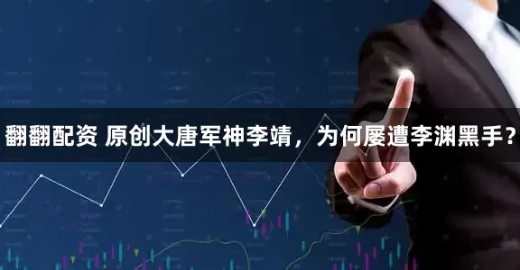 翻翻配资 原创大唐军神李靖，为何屡遭李渊黑手？