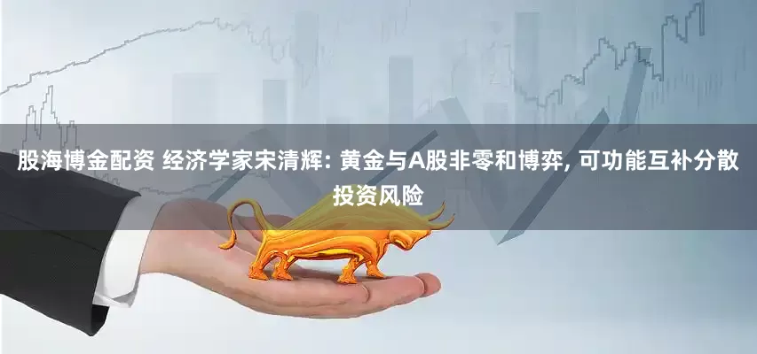 股海博金配资 经济学家宋清辉: 黄金与A股非零和博弈, 可功能互补分散投资风险