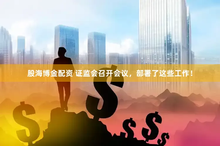 股海博金配资 证监会召开会议，部署了这些工作！