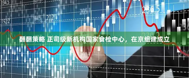 翻翻策略 正司级新机构国家食检中心，在京组建成立