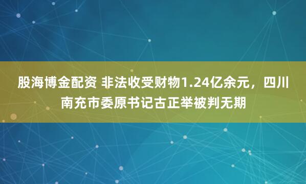 股海博金配资 非法收受财物1.24亿余元,四川南充市委原书记古正举被判无期